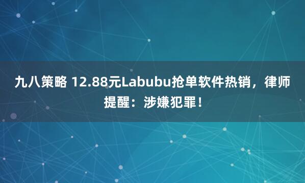 九八策略 12.88元Labubu抢单软件热销，律师提醒：涉嫌犯罪！