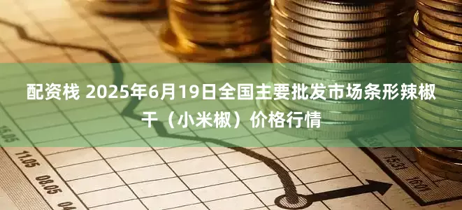 配资栈 2025年6月19日全国主要批发市场条形辣椒干（小米椒）价格行情