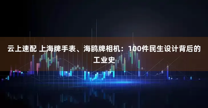 云上速配 上海牌手表、海鸥牌相机：100件民生设计背后的工业史