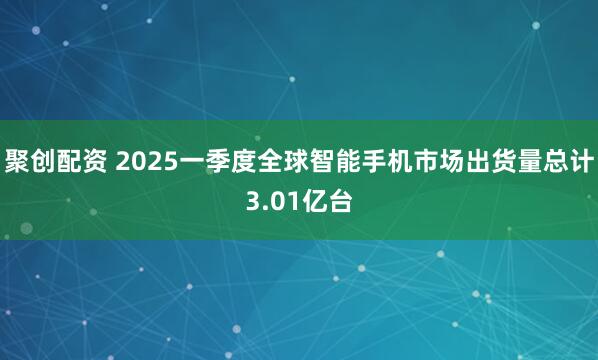 聚创配资 2025一季度全球智能手机市场出货量总计3.01亿台