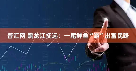 普汇网 黑龙江抚远：一尾鲜鱼“游”出富民路