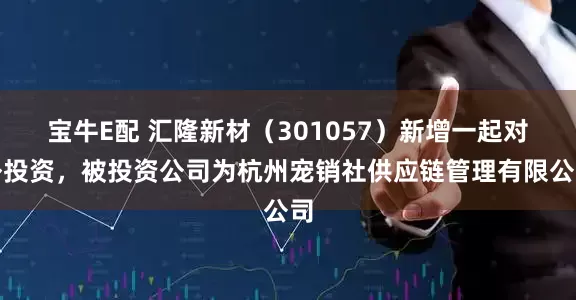 宝牛E配 汇隆新材（301057）新增一起对外投资，被投资公司为杭州宠销社供应链管理有限公司