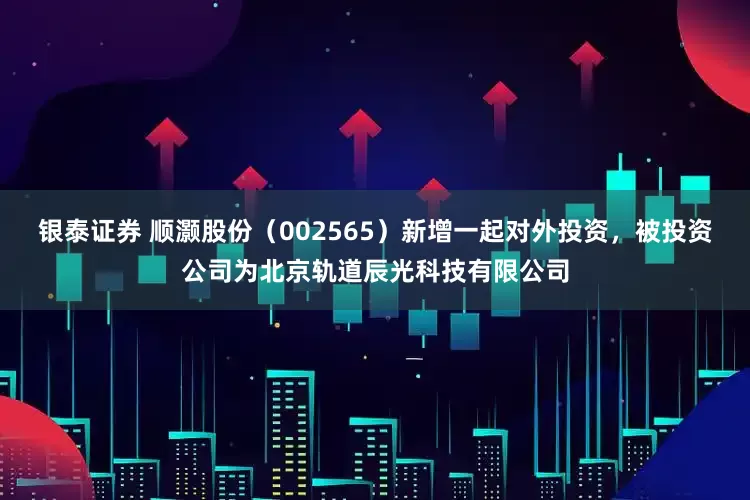 银泰证券 顺灏股份（002565）新增一起对外投资，被投资公司为北京轨道辰光科技有限公司
