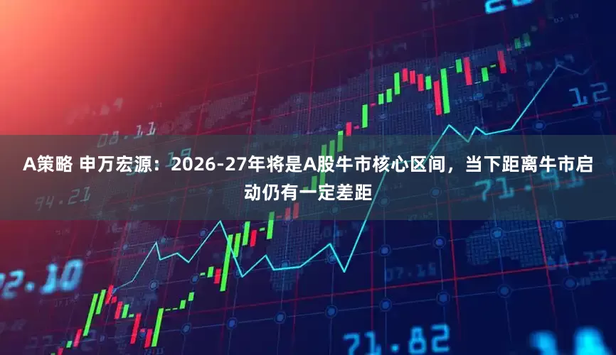 A策略 申万宏源：2026-27年将是A股牛市核心区间，当下距离牛市启动仍有一定差距