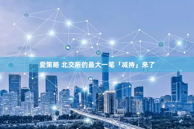 爱策略 北交所的最大一笔「减持」来了