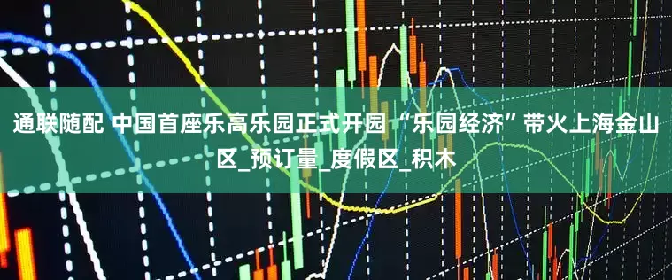 通联随配 中国首座乐高乐园正式开园 “乐园经济”带火上海金山区_预订量_度假区_积木