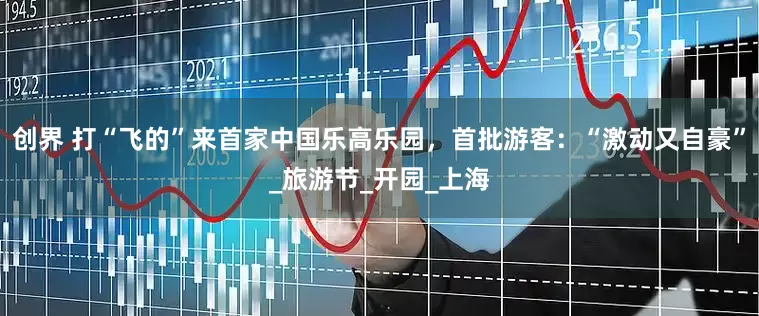 创界 打“飞的”来首家中国乐高乐园，首批游客：“激动又自豪”_旅游节_开园_上海