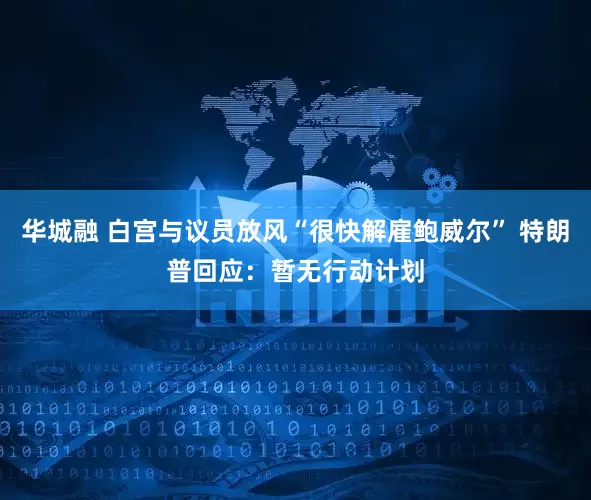 华城融 白宫与议员放风“很快解雇鲍威尔” 特朗普回应：暂无行动计划