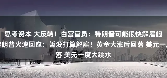 思考资本 大反转！白宫官员：特朗普可能很快解雇鲍威尔！特朗普火速回应：暂没打算解雇！黄金大涨后回落 美元一度大跳水