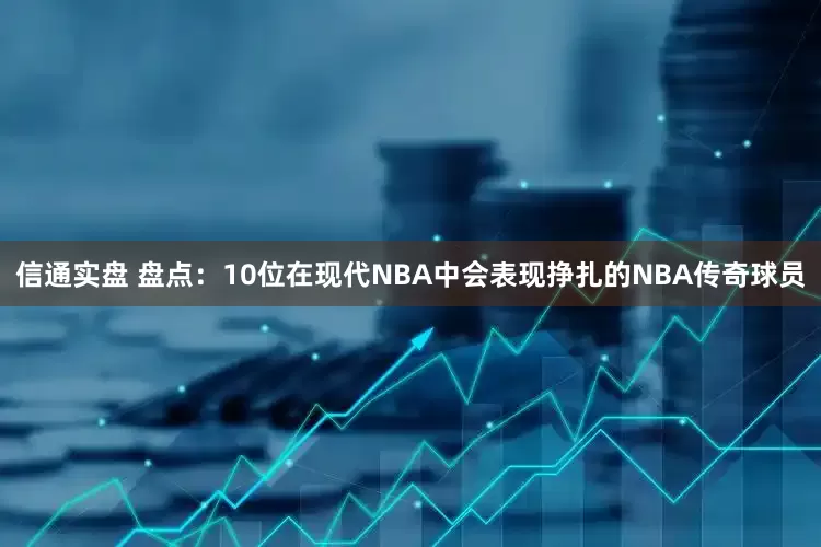 信通实盘 盘点：10位在现代NBA中会表现挣扎的NBA传奇球员