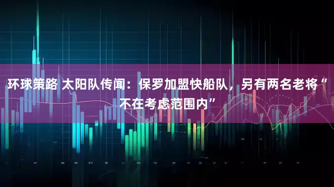 环球策路 太阳队传闻：保罗加盟快船队，另有两名老将“不在考虑范围内”