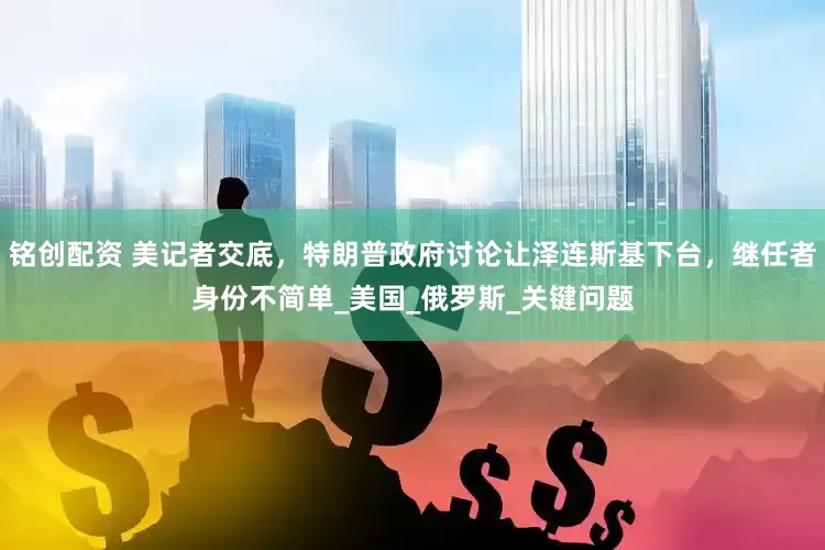 铭创配资 美记者交底，特朗普政府讨论让泽连斯基下台，继任者身份不简单_美国_俄罗斯_关键问题
