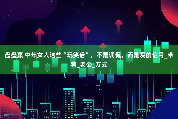 盘盘赢 中年女人这些“玩笑话”，不是调侃，而是爱的信号_带着_老公_方式