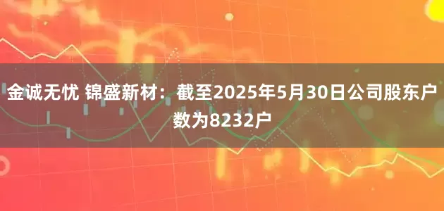 金诚无忧 锦盛新材：截至2025年5月30日公司股东户数为8232户