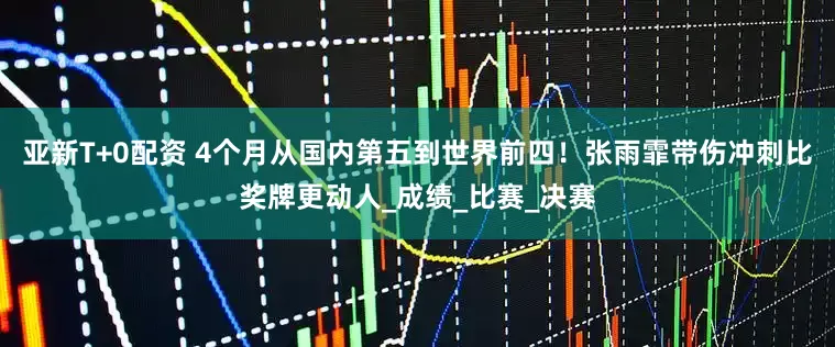亚新T+0配资 4个月从国内第五到世界前四！张雨霏带伤冲刺比奖牌更动人_成绩_比赛_决赛