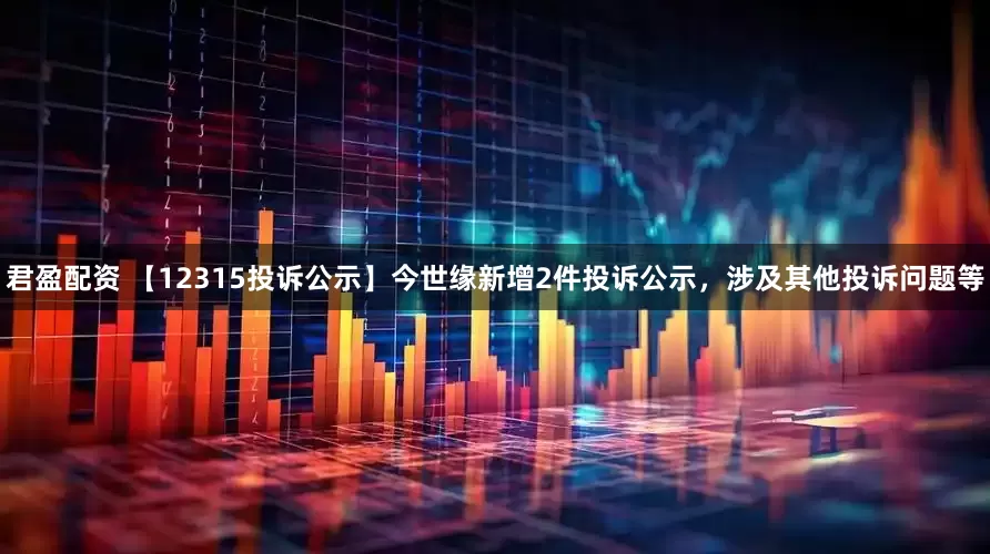 君盈配资 【12315投诉公示】今世缘新增2件投诉公示，涉及其他投诉问题等