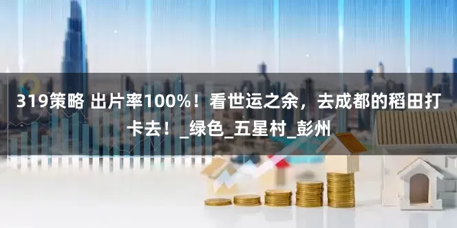 319策略 出片率100%！看世运之余，去成都的稻田打卡去！_绿色_五星村_彭州