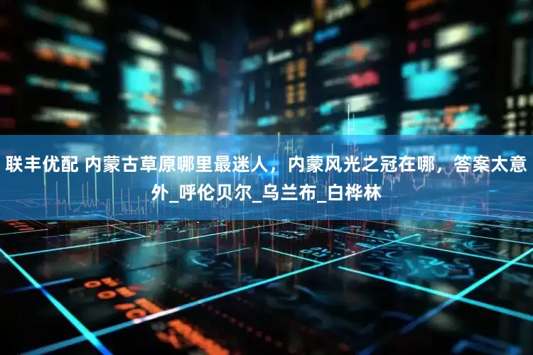 联丰优配 内蒙古草原哪里最迷人，内蒙风光之冠在哪，答案太意外_呼伦贝尔_乌兰布_白桦林