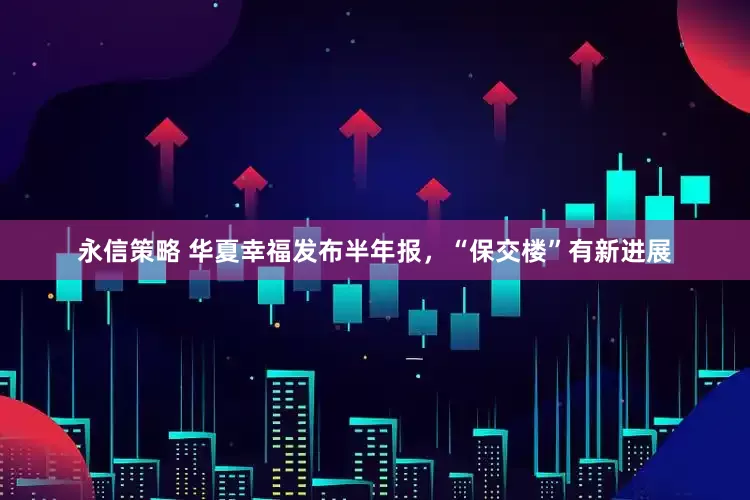 永信策略 华夏幸福发布半年报，“保交楼”有新进展