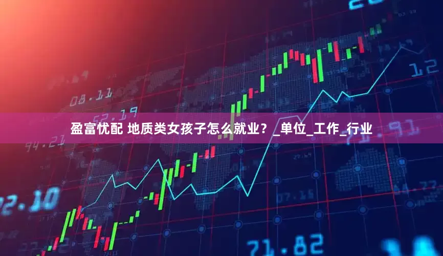 盈富忧配 地质类女孩子怎么就业？_单位_工作_行业