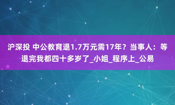 沪深投 中公教育退1.7万元需17年？当事人：等退完我都四十多岁了_小姐_程序上_公易