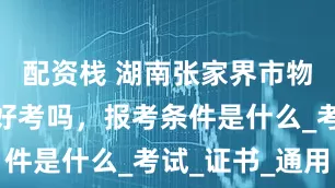 配资栈 湖南张家界市物业经理证好考吗，报考条件是什么_考试_证书_通用