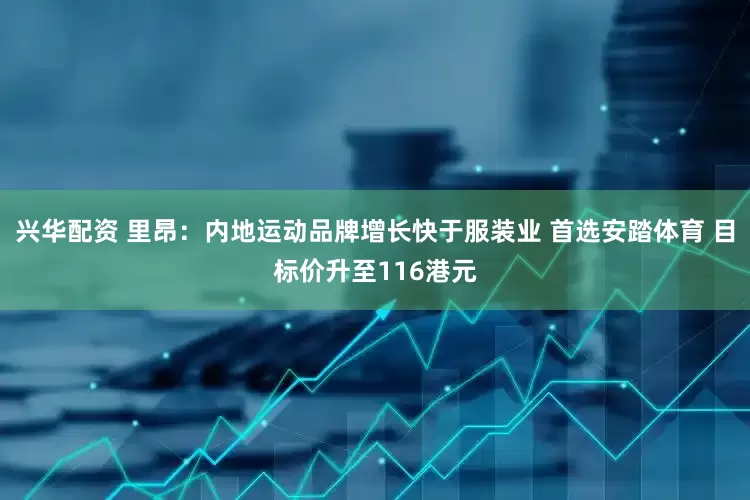 兴华配资 里昂：内地运动品牌增长快于服装业 首选安踏体育 目标价升至116港元
