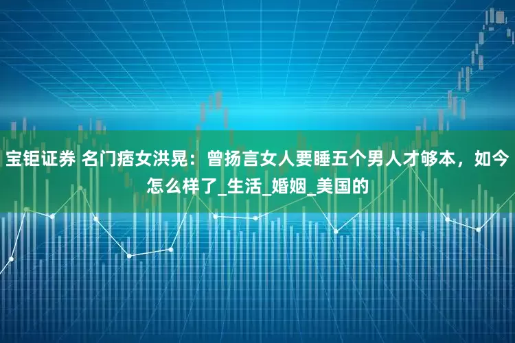 宝钜证券 名门痞女洪晃：曾扬言女人要睡五个男人才够本，如今怎么样了_生活_婚姻_美国的