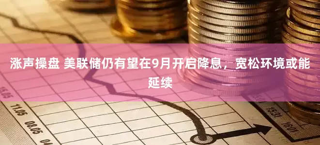 涨声操盘 美联储仍有望在9月开启降息，宽松环境或能延续
