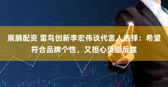 展鵬配资 雷鸟创新李宏伟谈代言人选择：希望符合品牌个性，又担心负面反噬