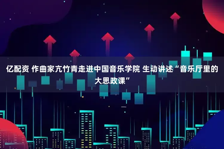 亿配资 作曲家亢竹青走进中国音乐学院 生动讲述“音乐厅里的大思政课”