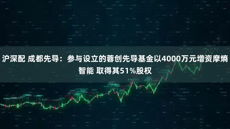 沪深配 成都先导：参与设立的蓉创先导基金以4000万元增资摩熵智能 取得其51%股权