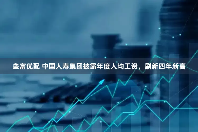垒富优配 中国人寿集团披露年度人均工资，刷新四年新高