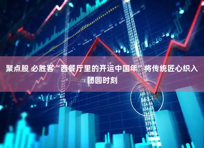 聚点股 必胜客“西餐厅里的开运中国年”将传统匠心织入团圆时刻