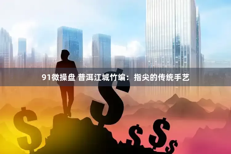 91微操盘 普洱江城竹编：指尖的传统手艺