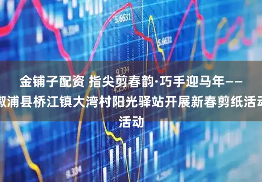 金铺子配资 指尖剪春韵·巧手迎马年——溆浦县桥江镇大湾村阳光驿站开展新春剪纸活动