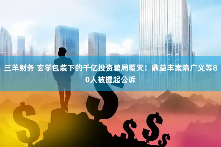 三羊财务 玄学包装下的千亿投资骗局覆灭！鼎益丰案隋广义等80人被提起公诉