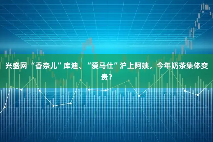 兴盛网 “香奈儿”库迪、“爱马仕”沪上阿姨，今年奶茶集体变贵？