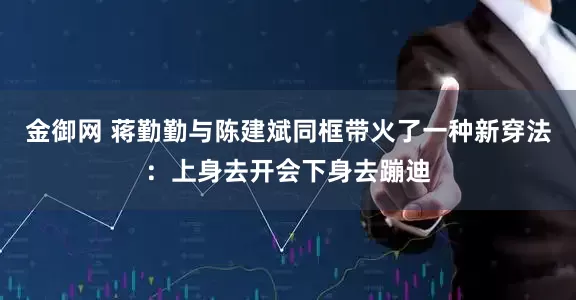金御网 蒋勤勤与陈建斌同框带火了一种新穿法：上身去开会下身去蹦迪