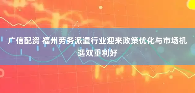 广信配资 福州劳务派遣行业迎来政策优化与市场机遇双重利好