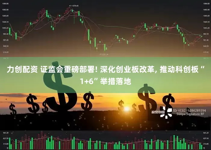 力创配资 证监会重磅部署! 深化创业板改革, 推动科创板“1+6”举措落地