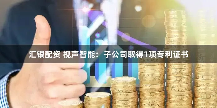 汇银配资 视声智能：子公司取得1项专利证书