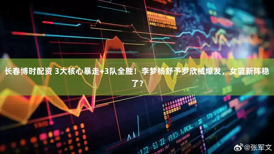长春博时配资 3大核心暴走+3队全胜！李梦杨舒予罗欣棫爆发，女篮新阵稳了？