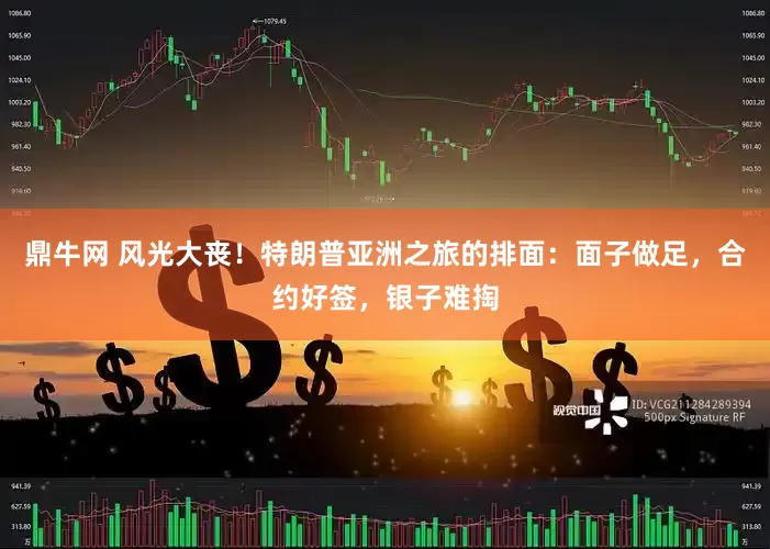 鼎牛网 风光大丧！特朗普亚洲之旅的排面：面子做足，合约好签，银子难掏