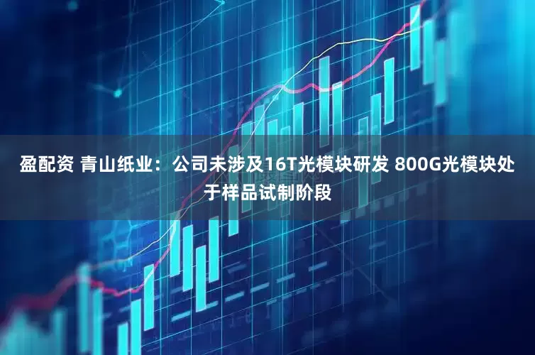 盈配资 青山纸业：公司未涉及16T光模块研发 800G光模块处于样品试制阶段
