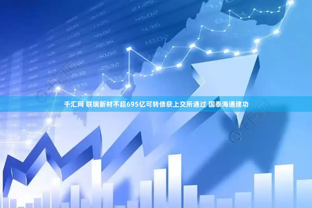 千汇网 联瑞新材不超695亿可转债获上交所通过 国泰海通建功