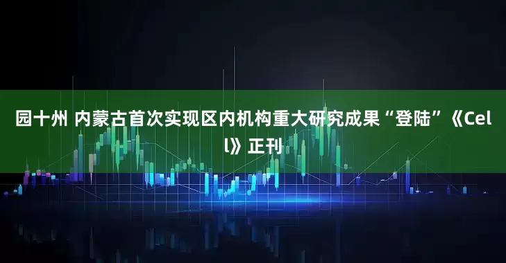 园十州 内蒙古首次实现区内机构重大研究成果“登陆”《Cell》正刊