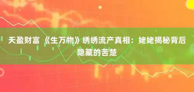 天盈财富 《生万物》绣绣流产真相：姥姥揭秘背后隐藏的苦楚
