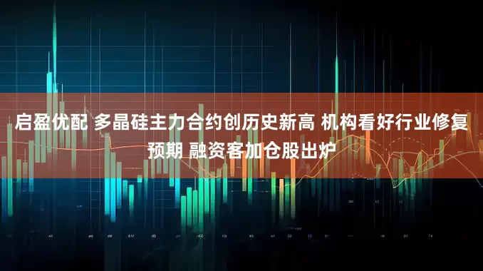 启盈优配 多晶硅主力合约创历史新高 机构看好行业修复预期 融资客加仓股出炉