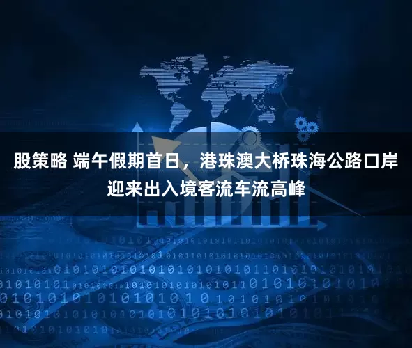 股策略 端午假期首日，港珠澳大桥珠海公路口岸迎来出入境客流车流高峰
